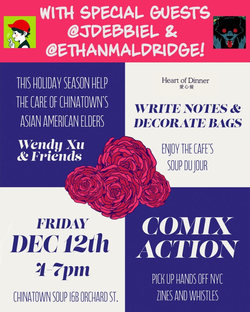 Graphic reading:

With special guests @jdebbiel & @ethanmaldridge!

This holiday season help the care of Chinatown's Asian American Elders.

Wendy Xu & Friends

Heart of Dinner

Write notes and decorate bags

Enjoy the cafe's soup du jour

Friday, Dec. 12th, 4-7 pm

Chinatown Soup 16B Orchard St.

Comix Actoin

Pickup Hands Off NYC zines and whistles