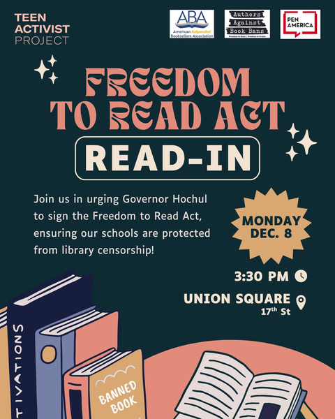 Graphic reading FREEDOM TO READ ACT READ-IN Join us in urging Governor Hochul to sign the Freedom to Read Act, ensuring our schools are protected from library censorship! Monday Dec. 8 3:30 pm Union Square 17th Street logos along the top for Teen Activist Project, Authors Against Book Bans, American Booksellers Association, and Pen America.