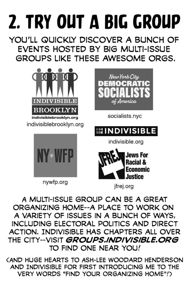Page 5. 2. TRY OUT A BIG GROUP You'll quickly discover a bunch of events hosted by big multi-issue groups like these awesome orgs. [Indivisible Brooklyn logo] indivisiblebrooklyn.org [New York City Democratic Socialists of America logo] socialists.nyc [NYWFP logo] nywfp.org [Indivisible logo] indivisible.org [Jews for Racial & Economic Justice logo] jfrej.org A multi-issue group can be a great organizing home--a place to work on a variety of issues in a bunch of ways, including electoral politics and direct action. Indivisible has chapters all over the city--visit groups.indivisible.org to find one near you! (And huge hearts to Ash-Lee Woodard Henderson and Indivisible for first introducing me to the very words "Find your organizing home"!)