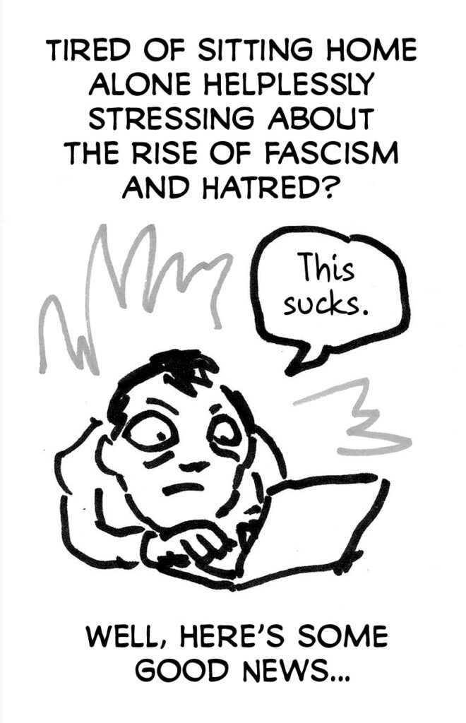 Page 2. Tired of sitting home alone helplessly stressing about the rise of facism and hatred? [drawing of stressed person on a laptop saying "This sucks."] Well, here's some good news...
