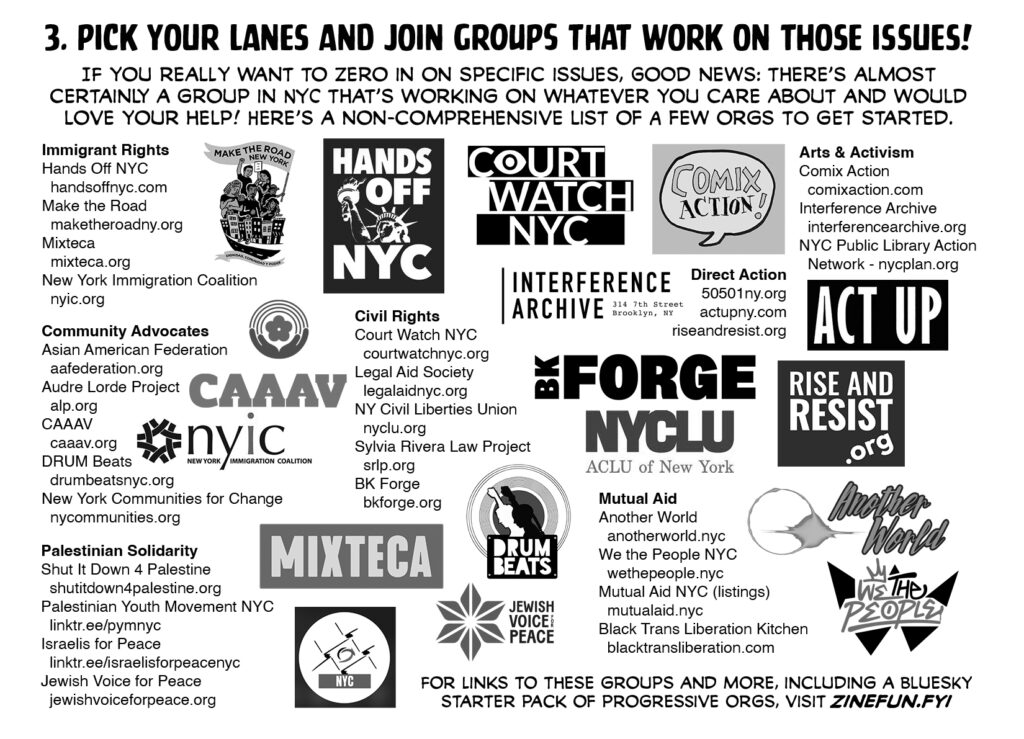 Pages 6-7. 3. Pick your lanes and join groups that work on those issues! If you really want to zero in on specific issues, good news: there's almost certainly a group in NYC that's working on whatever you care about and would love your help! Here's a non-comprehensive list of a few orgs to get started. IMMIGRANT RIGHTS Hands Off NYC handsoffnyc.com Make the Road maketheroadny.org Mixteca mixteca.org New York Immigration Coalition nyic.org COMMUNITY ADVOCATES Asian American Federation aafederation.org Audre Lorde Project alp.org CAAAV caaav.org DRUM Beats drumbeatsnyc.org New York Communities for Change nycommunities.org PALESTINIAN SOLIDARITY Shut It Down 4 Palestine shutitdown4palestine.org Palestinian Youth Movement NYC linktr.ee/pymnyc Israelis for Peace linktr.ee/israelisforpeace Jewish Voice for Peace jewishvoiceforpeace.org CIVIL RIGHTS Court Watch NYC courtwatchnyc.org Legal Aid Society legalaidnyc.org NY Civil Liberties Union nyclu.org Sylvia Rivera Law Project srlp.org BK Forge bkforge.org DIRECT ACTION 50501ny.org actupny.com riseandresist.org ARTS & ACTIVISM Comix Action comixaction.com Interference Archive interferencearchive.org NYC Public Library Action Network nycplan.org MUTUAL AID Another World anotherworld.nyc We the People NYC wethepeople.nyc Mutual Aid NYC (listings) mutualaid.nyc Black Trans Liberation Kitchen blacktransliberationkitchen.com For links to these groups and more, including a bluesky starter pack of progressive orgs, visit zinefun.fyi