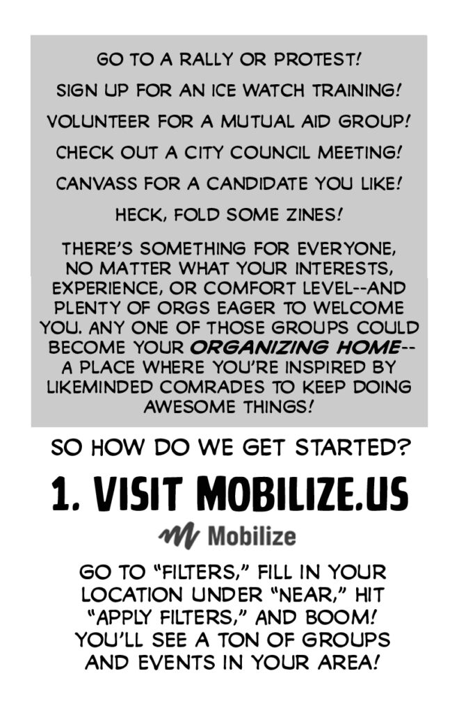 Page 4. Go to a rally or protest! Sign up for an ICE watch training! Volunteer for a mutual aid group! Check out a City Council meeting! Canvass for a candidate you like! Heck, fold some zines! There's something for everyone, no matter what your interests, experience, or comfort level--and plenty of orgs eager to welcome you. Any one of those groups could become your ORGANIZING HOME--a place where you're inspired by likeminded comrades to keep doing awesome things! So how do we get started? 1. VISIT MOBILIZE.US Go to "filters," fill in your location under "near," hit "apply filters," and boom! You'll see a ton of groups and events in your area!