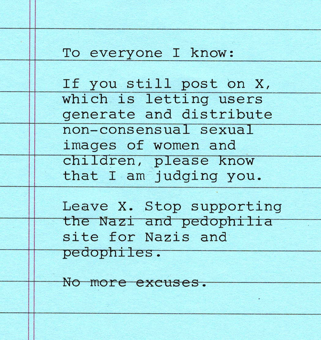 To everyone I know: If you still post on X, which is allowing users to generate and distribute non-consensual sexual images of women and children, please know that I am judging you. Leave X. Stop supporting the Nazi and pedophilia site for Nazis and pedophiles. No more excuses.