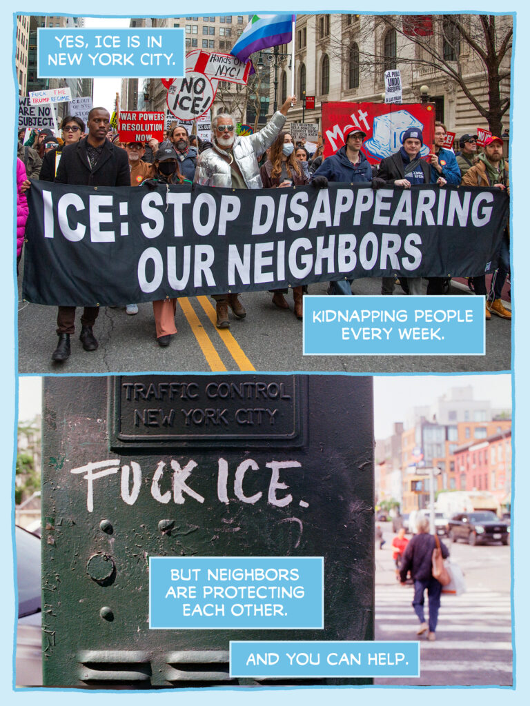 PAGE ONE

Panel 1: Photo of the front of the No War No Kings No ICE march today in NYC. People hold a banner reading "ICE: STOP DISAPPEARING OUR NEIGHBORS" and hold signs reading things like "Hands Off NYC! NO ICE" "Melt ICE" and "FUCK THE TRUMP REGIME"

CAPTION:	Yes, ICE is in New York City.

CAPTION:	Kidnapping people every week.

Panel 2: Photo of a green traffic control box in New York City that's been graffitied with "FUCK ICE.

CAPTION:	But neighbors are protecting each other.

CAPTION:	And you can help.