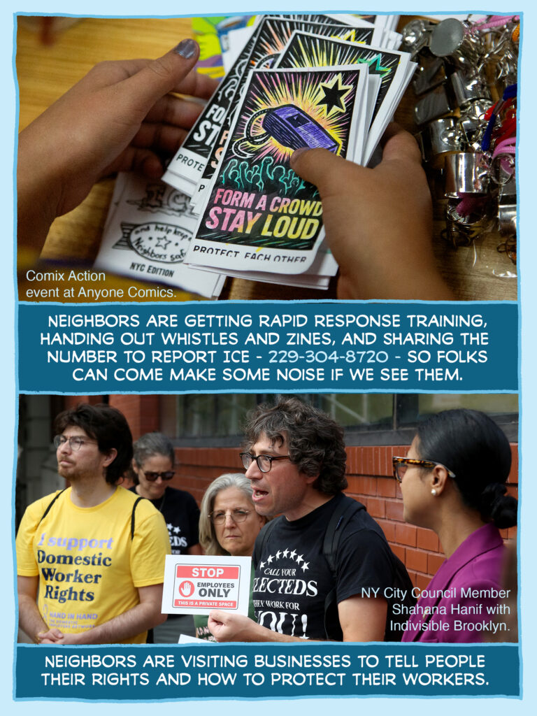 PAGE TWO Panel 1: Photo of hands holding zines reading "Form a Crowd Stay Loud / Protect Each Other" with a picture ofa whistle and crowd with raised fists. The front of the zine has been colored with lovely colored pencils. Whistles on the table in the background. SMALL TEXT ON THE PHOTO: Comix Action event at Anyone Comics. CAPTION: Neighbors are getting rapid response training, handing out whistles and zines, and sharing the number to report ICE - 229-304-8720 - so folks can come make noise if we see them. Panel 2: Photo of people talking on an NYC street corner. A person wearing a T-shirt reading "Call your electeds / They work for you!" is holding up a sign reading "STOP / Employees ONLY / This is a private space." NYC Council Member Shahana Hanif is standing to the right, watching. CAPTION: Neighbors are visiting businesses to tell people their rights and how to protect their workers.