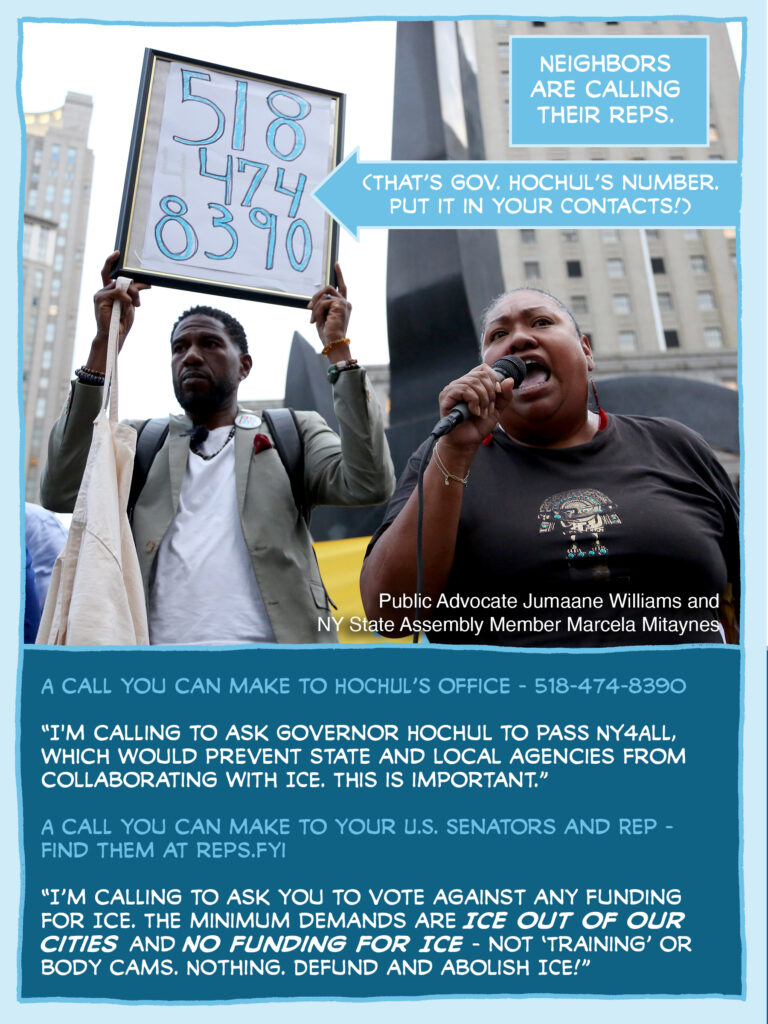 PAGE THREE Panel 1: Photograph of Public Advocate Jumaane Williams holding up a sign reading "518-474-8390" while NYS Assembly Member Marcela Mitaynes speaks into a microphone. CAPTION: Neighbors are calling their reps. CAPTION (with arrow pointing to Williams' sign): (That's Gov. Hochul's number. Put it in your contacts!) CAPTION: A call you can make to Hochul's office - 518-474-8390 "I'm calling to ask Governor Hochul to pass NY4ALL, which would prevent state and local agencies from collaborating with ICE. This is important." A call you can make to your U.S. Senators and Rep - find them at reps.fyi "I'm calling to ask you to vote against any funding for ICE. The minimum demands are ICE OUT OF OUR CITIES and NO FUNDING FOR ICE - not 'training' or body cams. Nothing. Defund and abolish ICE!"