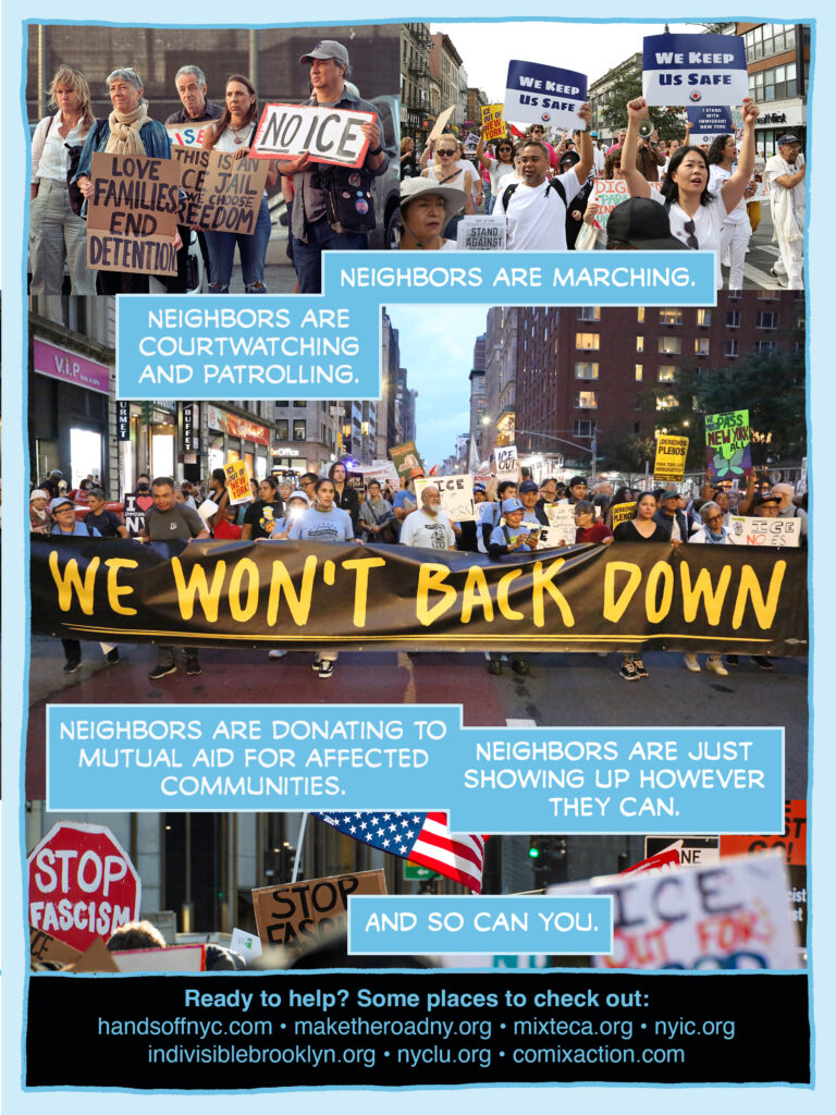 PAGE FOUR Panel 1: Photo of a group of solemn protestors at the Brooklyn Metropolitan Detention Center protest. They're sidelit from the late evening sun. Wind lifting their hair a bit. Holding signs reading "LOVE FAMILIES END DETENTION" "THIS IS AN ICE JAIL WE CHOOSE FREEDOM" and "NO ICE" Panel 2: Photo of folks heading down the avenue in Sunset Park in the Stand Against ICE March on 9/27. Catherine Chen and another rep from the Asian American Federation are holding up signs reading "We keep us safe" CAPTION: Neighbors are marching. CAPTION: Neighbors are courtwatching and patrolling. Panel 3: Make the Road members march with a banner reading WE WON'T BACK DOWN during the NEW YORKERS AGAINST ICE rally in NYC. Night shot, dramatic and wide, streetlights glowing behind the marchers. Panel 4: Detail of signs and an upsidedown flag from the NO WARS NO KINGS NO ICE rally on 1/11/2026. Visibe text includes "STOP FASCISM' and "ICE OUT FOR GOOD" CAPTION: Neighbors are donating to mutual aid for affected communities. CAPTION: Neighbors are just showing up however they can. CAPTION: And so can you. CAPTION: Ready to help? Some places to check out: handsoffnyc..com * maketheroadny.org * mixteca.org * nyic.org * indivisiblebrooklyn.org * nyclu.org * comixaction.com