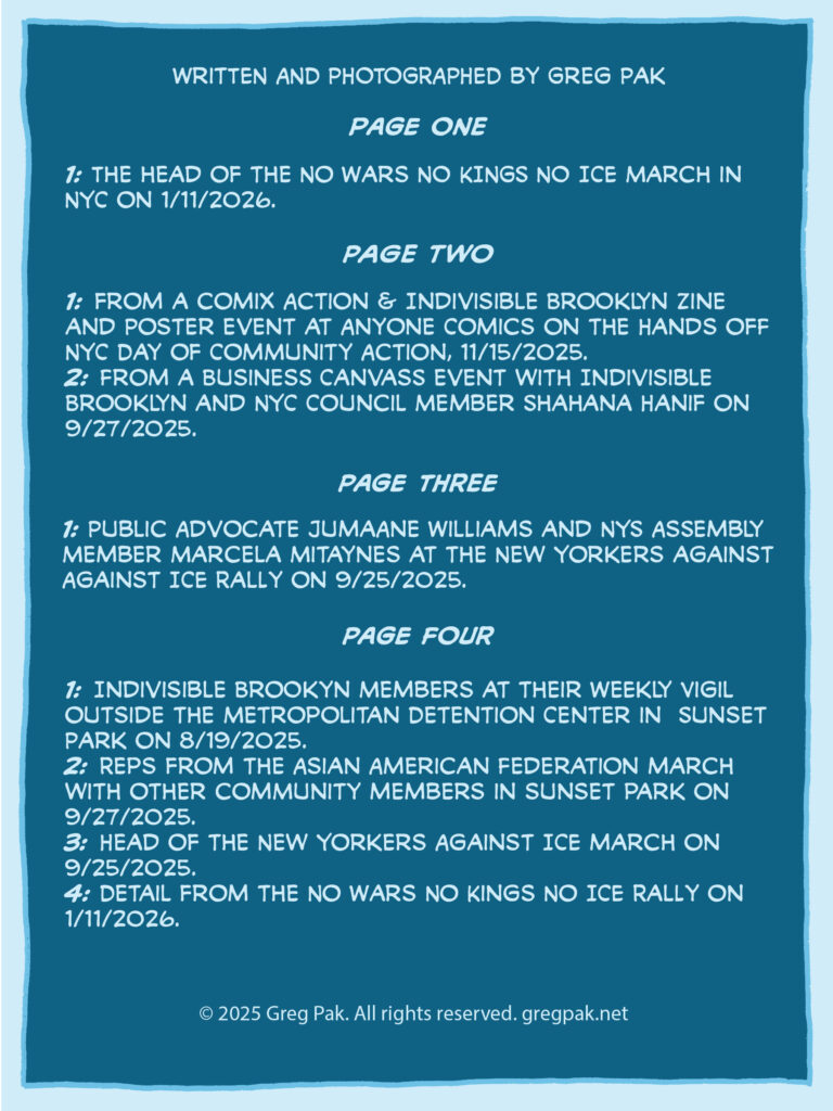 PAGE FIVE Text page reading: Written and photographed by Greg Pak Page One 1: The head of the No Wars NO KINGS NO ICE March in NYC on 1/11/2026. Page Two 1: From a Comix Action & Indivisible Brooklyn Zine and Poster event at Anyone Comics on the Hands off NYC Day of Community Action, 11/15/2025. 2: From a business canvass event with Indivisible Brooklyn and NYC Council Member Shahana Hanif on 9/27/2025. Page Three 1: Indivisible Brookyn Members at their Weekly Vigil outside the Metropolitan Detention Center in Sunset Park on 8/19/2025. 2: Reps from the Asian American Federation march with other community members in sunset park on 9/27/2025. 3: Head of the New Yorkers Against ICE march on 9/25/2025. 4: Detail from the No Wars No Kings No ICE Rally on 1/11/2026. Page Four 1: Indivisible Brookyn Members at their Weekly Vigil outside the Metropolitan Detention Center in Sunset Park on 8/19/2025. 2: Reps from the Asian American Federation march with other community members in sunset park on 9/27/2025. 3: Head of the New Yorkers Against ICE march on 9/25/2025. 4: Detail from the No Wars No Kings No ICE Rally on 1/11/2026. © 2025 Greg Pak. All rights reserved. gregpak.net
