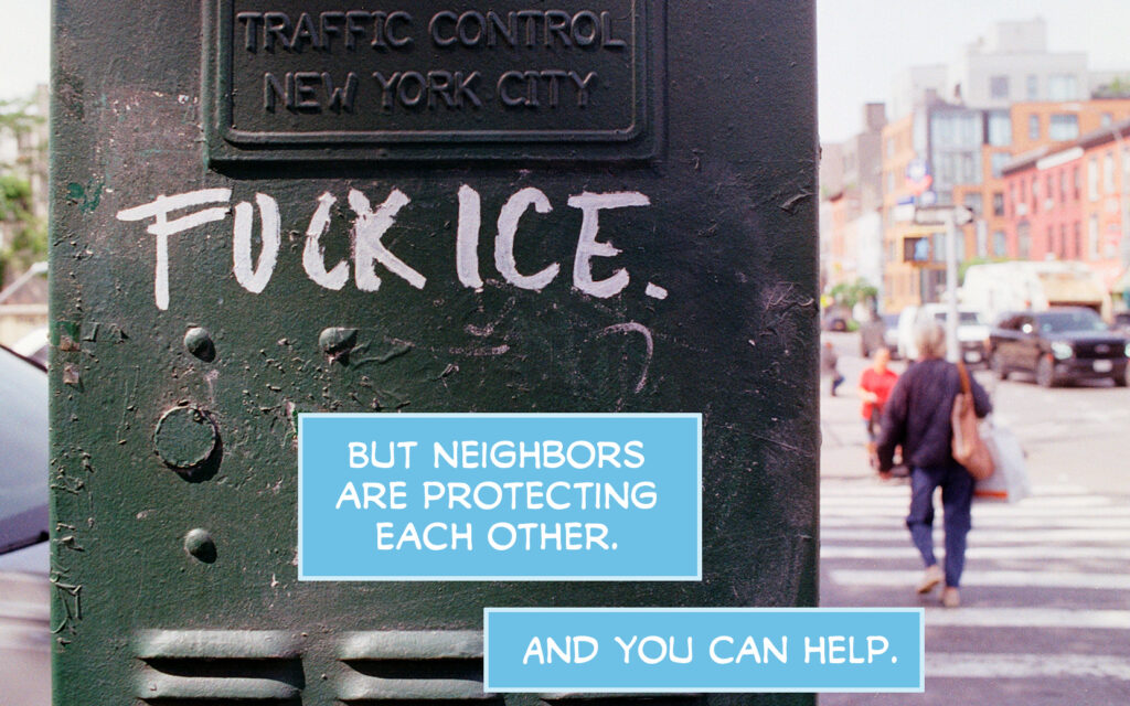 PAGE ONE Panel 1: Photo of the front of the No War No Kings No ICE march today in NYC. People hold a banner reading "ICE: STOP DISAPPEARING OUR NEIGHBORS" and hold signs reading things like "Hands Off NYC! NO ICE" "Melt ICE" and "FUCK THE TRUMP REGIME" CAPTION: Yes, ICE is in New York City. CAPTION: Kidnapping people every week. Panel 2: Photo of a green traffic control box in New York City that's been graffitied with "FUCK ICE. CAPTION: But neighbors are protecting each other. CAPTION: And you can help.