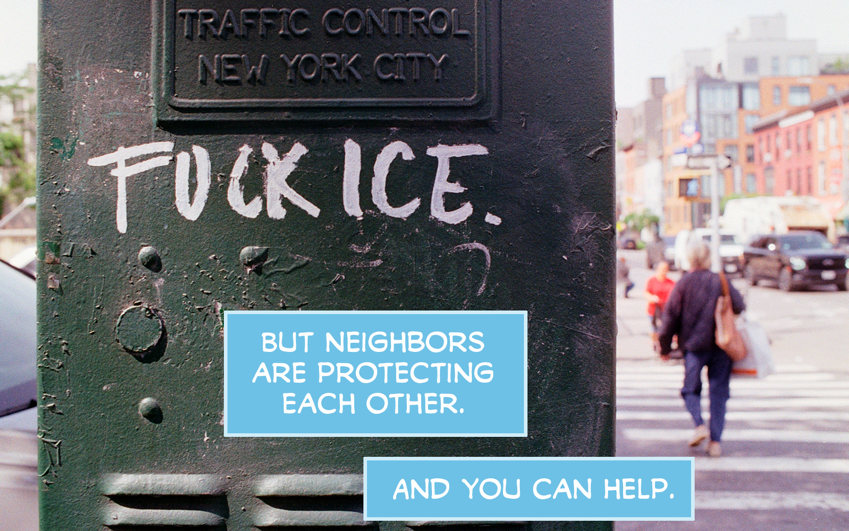 PAGE ONE Panel 1: Photo of the front of the No War No Kings No ICE march today in NYC. People hold a banner reading "ICE: STOP DISAPPEARING OUR NEIGHBORS" and hold signs reading things like "Hands Off NYC! NO ICE" "Melt ICE" and "FUCK THE TRUMP REGIME" CAPTION: Yes, ICE is in New York City. CAPTION: Kidnapping people every week. Panel 2: Photo of a green traffic control box in New York City that's been graffitied with "FUCK ICE. CAPTION: But neighbors are protecting each other. CAPTION: And you can help.