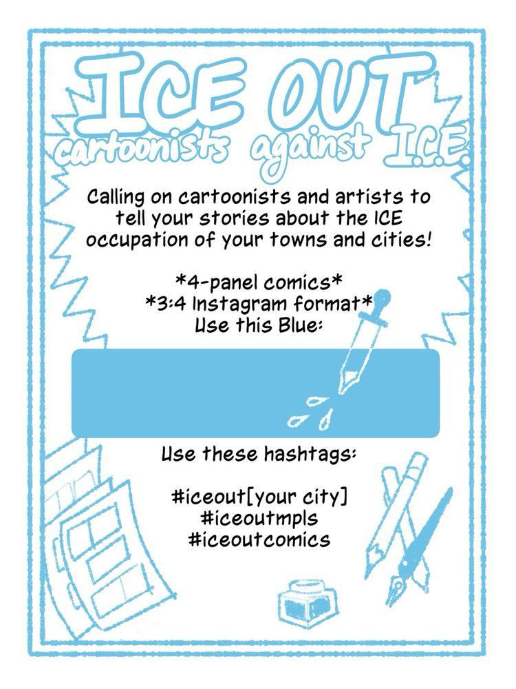 ICE OUT
Cartoonists against ICE
Calling on cartoonists and artists to tell your stories about the ICE occupation of your towns and cities!

*4-panel comics*
*3:4 Instagram format*
Use this Blue: *There is a color drop block of blue to copy *

Use these hashtags:
#iceout[your city]
#iceoutmpls
#iceoutcomics
