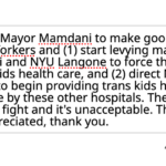 I'm emailing to ask Mayor Mamdani to make good on his promise to defend trans New Yorkers and (1) start levying maximum fines against Mount Sinai and NYU Langone to force them to obey the law and provide trans kids health care, and (2) direct New York City Health + Hospitals to begin providing trans kids health care to serve the kids denied care by these other hospitals. The Mayor has dropped out of this fight and it's unacceptable. The courtesy of a reply would be appreciated, thank you.