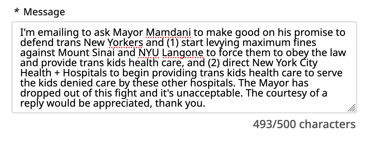 I'm emailing to ask Mayor Mamdani to make good on his promise to defend trans New Yorkers and (1) start levying maximum fines against Mount Sinai and NYU Langone to force them to obey the law and provide trans kids health care, and (2) direct New York City Health + Hospitals to begin providing trans kids health care to serve the kids denied care by these other hospitals. The Mayor has dropped out of this fight and it's unacceptable. The courtesy of a reply would be appreciated, thank you.