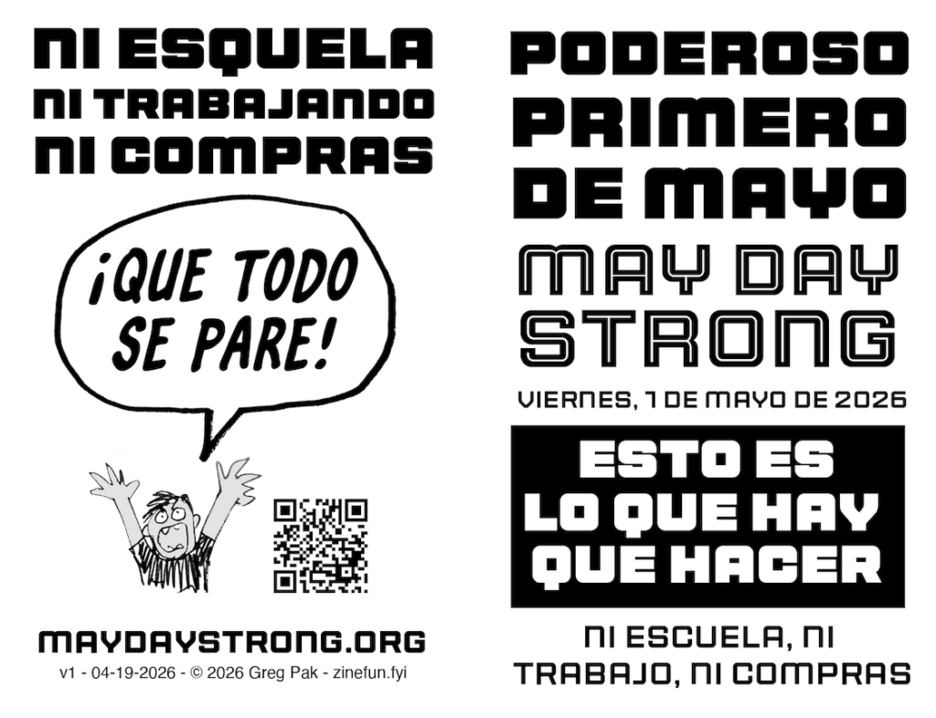 Front and back of the May Day Strong zine.

Page 1 (on the right):

Poderoso Primero de Mayo
May Day Strong
VIERNES, 1 DE MAYO DE 2026
Esto es lo que hay que hacer:
Ni escuela, ni trabajo, ni compras

Page 8 (on the left)

Ni escuela, ni trabajo, ni compras

Drawing of an exasperated/angry person throwing up their hands and saying: ¡Que todo se pare!

maydaystrong.org
v1 - 04-19-2026 - © 2026 Greg Pak - zinefun.fyi