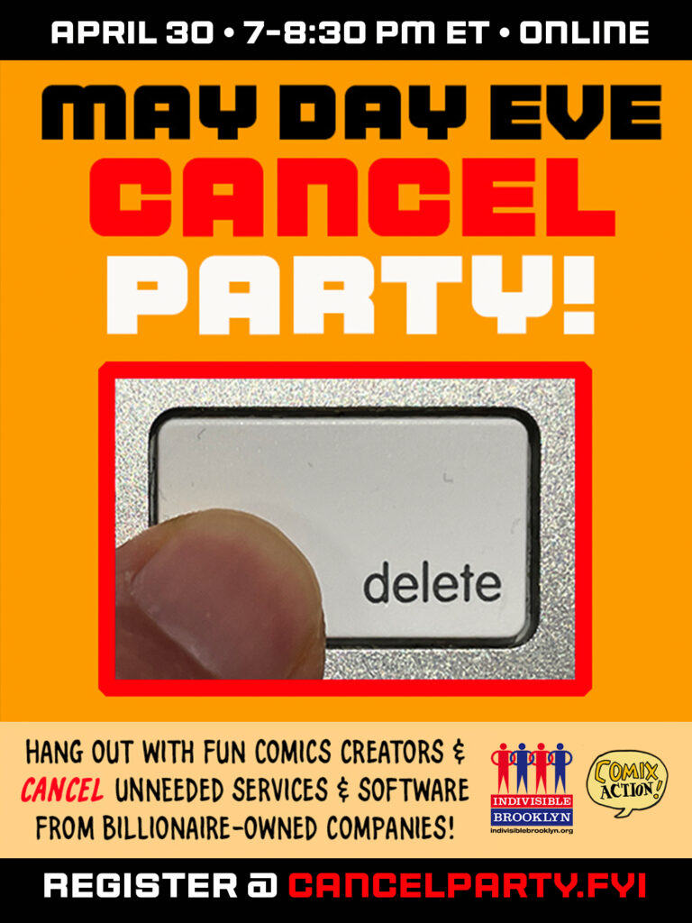 April 30 * 7-8:30 pm ET * online MAY DAY EVE CANCEL PARTY [image of finger pressing a delete computer key] Hang out with fun comics creators & cancel unneeded services & software from billionaire-owned companies! [logos of Indivisible Brooklyn and Comix Action] Register @ cancelparty.fyi