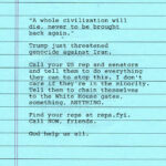 "A whole civilization will die, never to be brought back again." Trump just threatened genocide against Iran. Call your US rep and senators and tell them to do everything they can to stop this. I don't care if they're in the minority. Tell them to chain themselves to the White House gates, something, ANYTHING. Find your reps at reps.fyi. Call NOW, friends. God help us all.