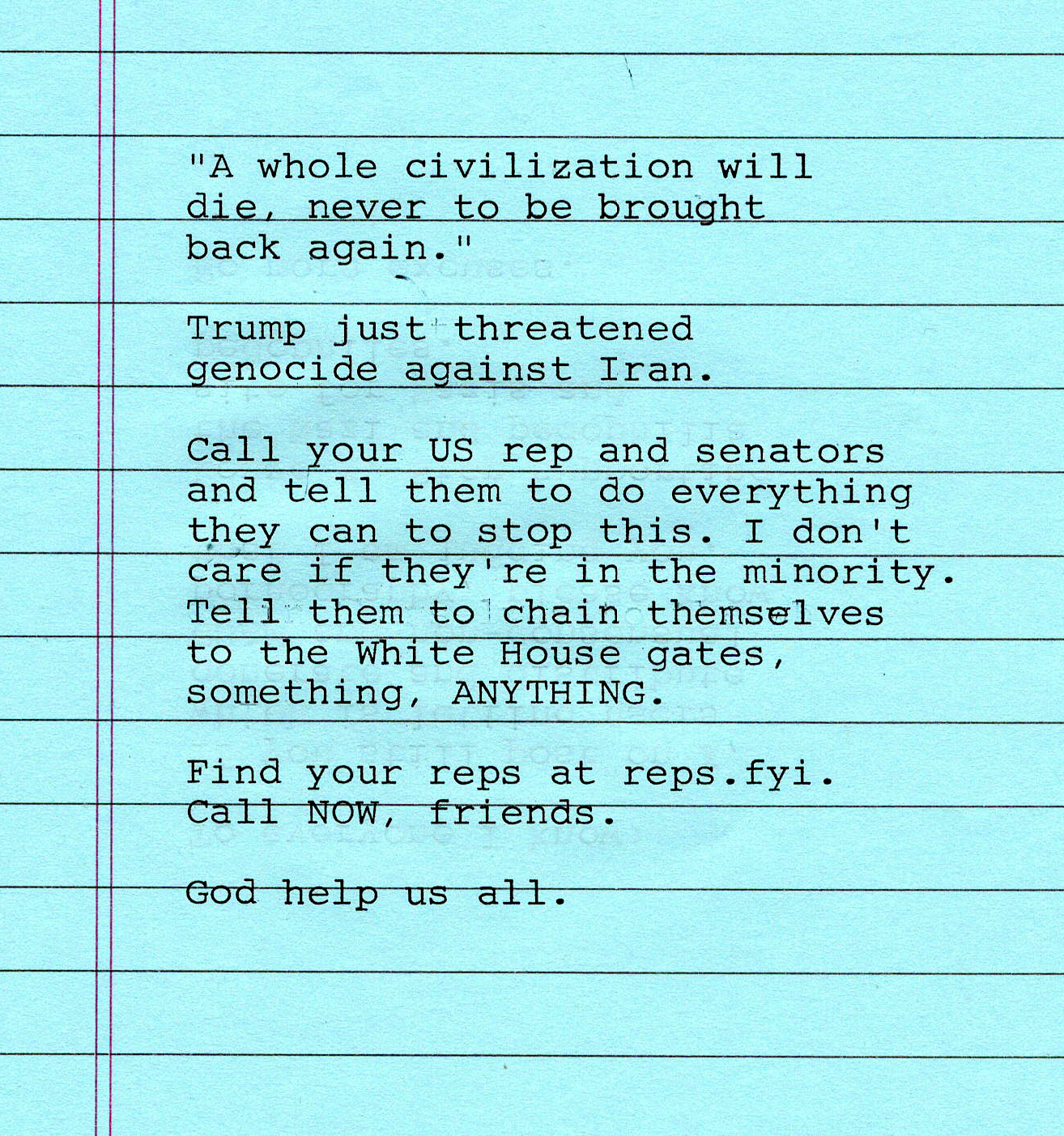"A whole civilization will die, never to be brought back again." Trump just threatened genocide against Iran. Call your US rep and senators and tell them to do everything they can to stop this. I don't care if they're in the minority. Tell them to chain themselves to the White House gates, something, ANYTHING. Find your reps at reps.fyi. Call NOW, friends. God help us all.
