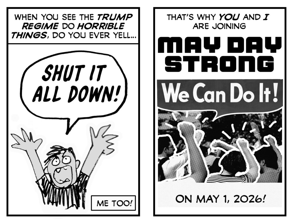 Two panels of a zine. 

Panel One: 

First caption reads: "When you see the Trump regime do horrible things, do you ever yell..." Then you see a drawing of a frustrated/angry person throwing up their hands and yelling "SHUT IT ALL DOWN!" Second caption reads: "Me too!"

Panel Two:

Text: That's why you and I are joining MAY DAY STRONG!

Image is a photo of people at a demonstration raising their fists, which have been outlined with heavy white line with power sparks coming off of them. Above that image is the Rosie the Riveter word balloon reading "We Can Do It!" Beneath that are the words: "On May 1, 2026!"