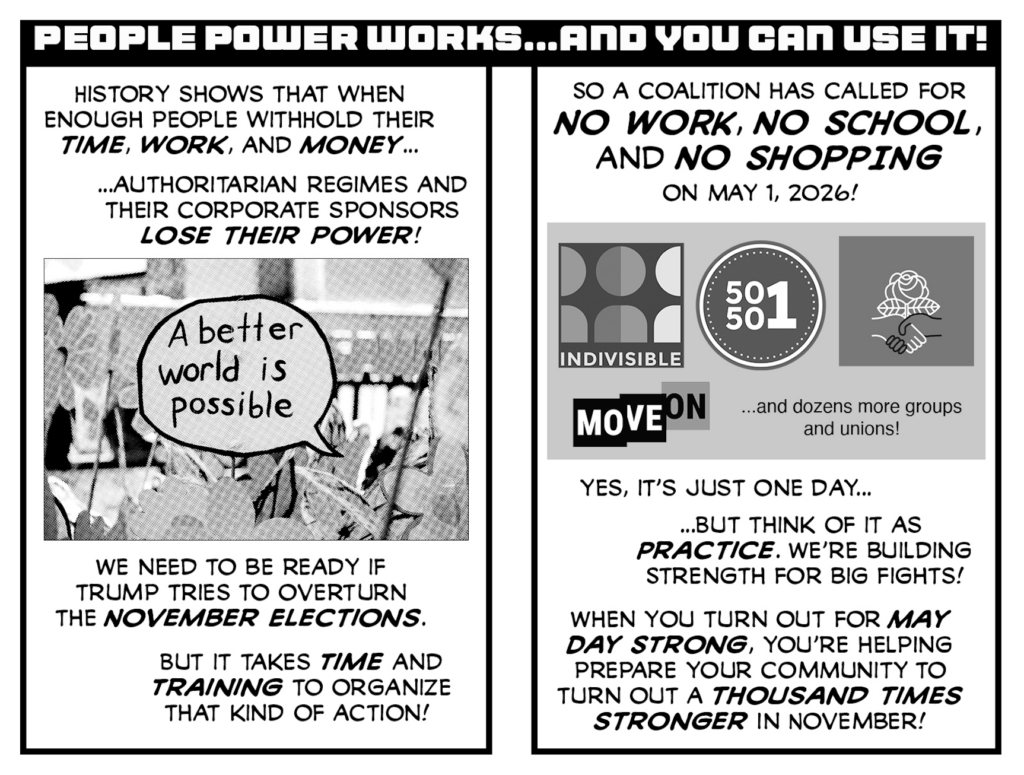 May Day Strong zine pages 4 and 5.

PEOPLE POWER WORKS... AND YOU CAN USE IT!

History shows that when enough people withhold their time, work, and money... authoritarian regimes and their corporate sponsors LOSE THEIR POWER!

[image of Julie Peppito "A better world is possible" protest sign]

We need to be ready if Trump tries to overturn the NOVEMBER ELECTIONS.

But it takes TIME AND TRAINING to organize that kind of action.

So a coalition has called for NO WORK, NO SCHOOL, AND NOW SHOPPING on May 1, 2026!

[logos of indivisible, 50501, DSA, and Move On] ...and dozens more groups and unions!

Yes, it's just one day... but think of it as PRACTICE. We're building strength for big fights!

When you turn out for MAY DAY STRONG, you're helping prepare your community to turn out a THOUSAND TIMES STRONGER in November!