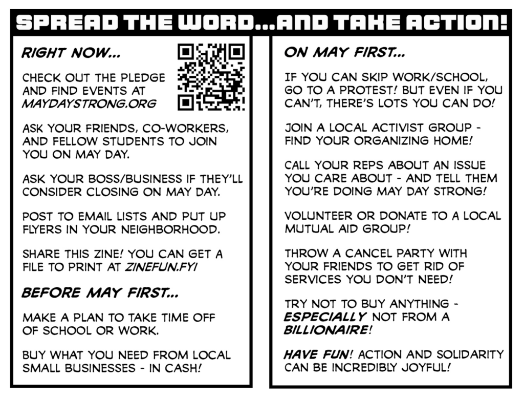 Pages 6 and 7 of the May Day Strong zine

SPREAD THE WORD... AND TAKE ACTION!

Right now...

Check out the pledge and find events at maydaystrong.org

Ask your friends, co-workers, and fellow students to join you on May Day.

Ask your boss/business if they'll consider closing on May Day.

Post to email lists and put up flyers in your neighborhood.

Share this zine! You can get a file to print at zinefun.fyi!

Before May First...

Make a plan to take time off of school or work.

Buy what you need from local small businesses - in cash!

On May First...

If you can skip work/school, go to a protest! But even if you can't there's lots you can do!

Join a local activist group - find your organizing home!

Call your reps about an issue you care about - and tell them you're doing May Day Strong!

Volunteer or donate to a local mutual aid group!

Throw a cancel party with your friends to get rid of services you don't need!
