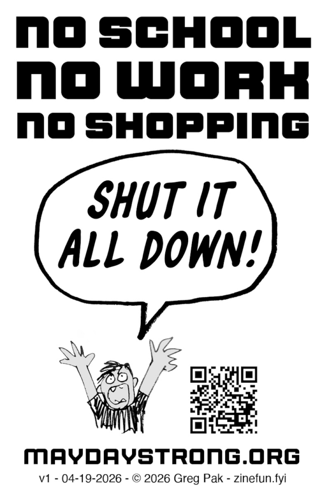May Day Strong zine, page 8.

NO SCHOOL NO WORK NO SHOPPING

Cartoon person throwing hands up in the air says "SHUT IT ALL DOWN!"

maydaystrong.org
v1 - 04-19-2026 - © 2026 Greg Pak - zinefun.fyi