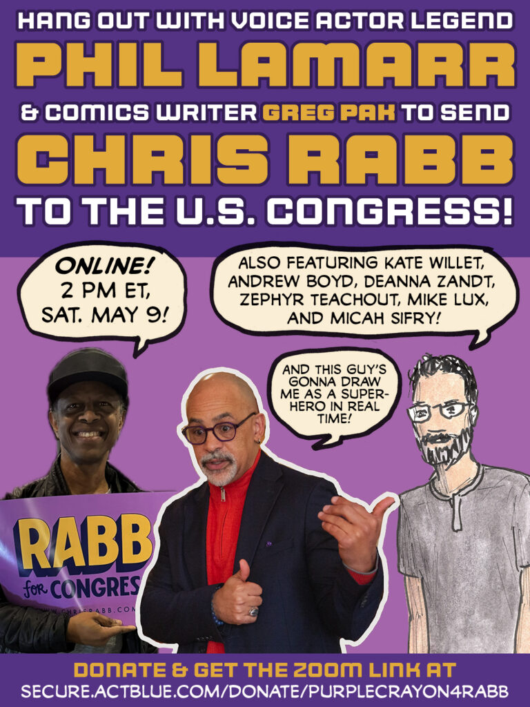 Graphic reading: Hang out with voice actor legend PHIL LAMARR & comics writer GREG PAK to send CHRIS RABB to the U.S. Congress! Photo of Phil LaMarr holding a Rabb for Congress sign with a word balloon saying "Online! 2 pm ET, Sat. May 9!" Drawing of Greg Pak saying "Also featuring Kate Willet, Andrew Boyd, Deanna Zandt, Zephyr Teachout, Mike Lux, and Micah Sifry!" Photo of Chris Rabb pointing at the drawing of Pak with his thumb, saying "And this guy's gonna draw me as a superhero in real time!" Donate & get the zoom link at secure.actblue.com/donate/purplecrayon4rabb
