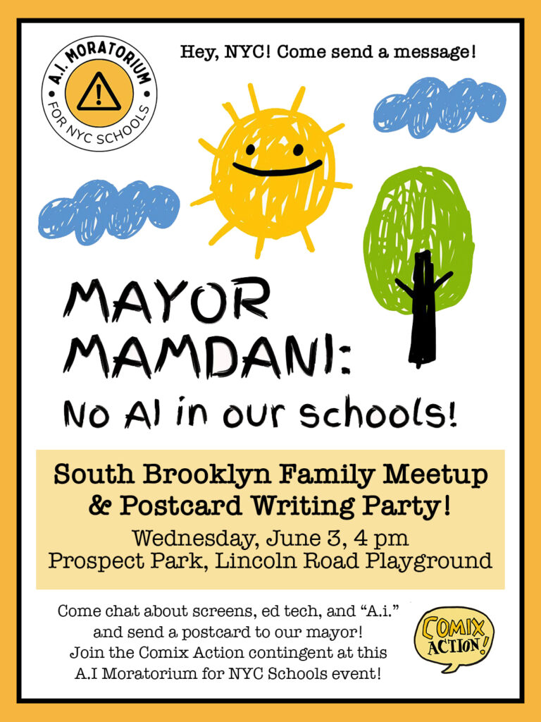 
Hey, NYC! Come send a message!

MAYOR MAMDANI:

No AI in our schools!

South Brooklyn Family Meetup & Postcard Writing Party

Saturday, June 3, 4 pm
Prospect Park, Lincoln Road Playground

Come chat about screens, ed tech, and "A.i." and send a postcard to our mayor!

Join the Comix Action contingent at this A.I. Moratorium for NYC Schools event!