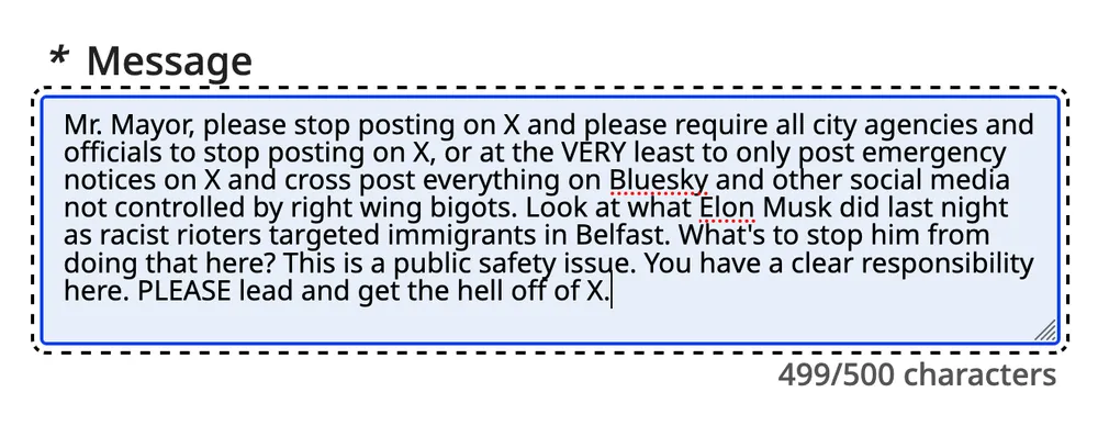Mr. Mayor, please stop posting on X and please require all city agencies and officials to stop posting on X, or at the VERY least to only post emergency notices on X and cross post everything on Bluesky and other social media not controlled by right wing bigots. Look at what Elon Musk did last night as racist rioters targeted immigrants in Belfast. What's to stop him from doing that here? This is a public safety issue. You have a clear responsibility here. PLEASE lead and get the hell off of X.