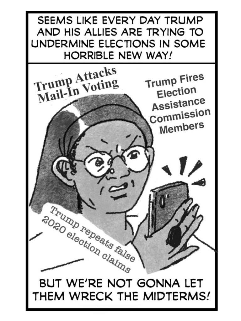 Frustrated, stressed, angry person stares at their phone. Headlines swirling around them.
CAPTION: It seems like every day the regime’s trying to undermine the elections in some new, horrible way.
HEADLINE: Trump attacks mail-in voting
HEADLINE: Trump fires election assistance commission members
HEADLINE: Trump repeats false 2020 election claims
CAPTION: But we’re not gonna let him wreck the midterms!