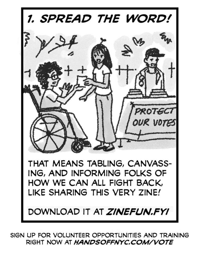 People distribute zines to a neighbor - standing around a table outdoors with a sign reading "PROTECT OUR VOTES"
CAPTION: 1. SPREAD THE WORD!
CAPTION: That means tabling, canvassing, and informing folks of how we can all fight back, like sharing this very zine! Download it at zinefun.fyi
CAPTION: Sign up for volunteer opportunities and training right now at handsoffnyc.com/vote