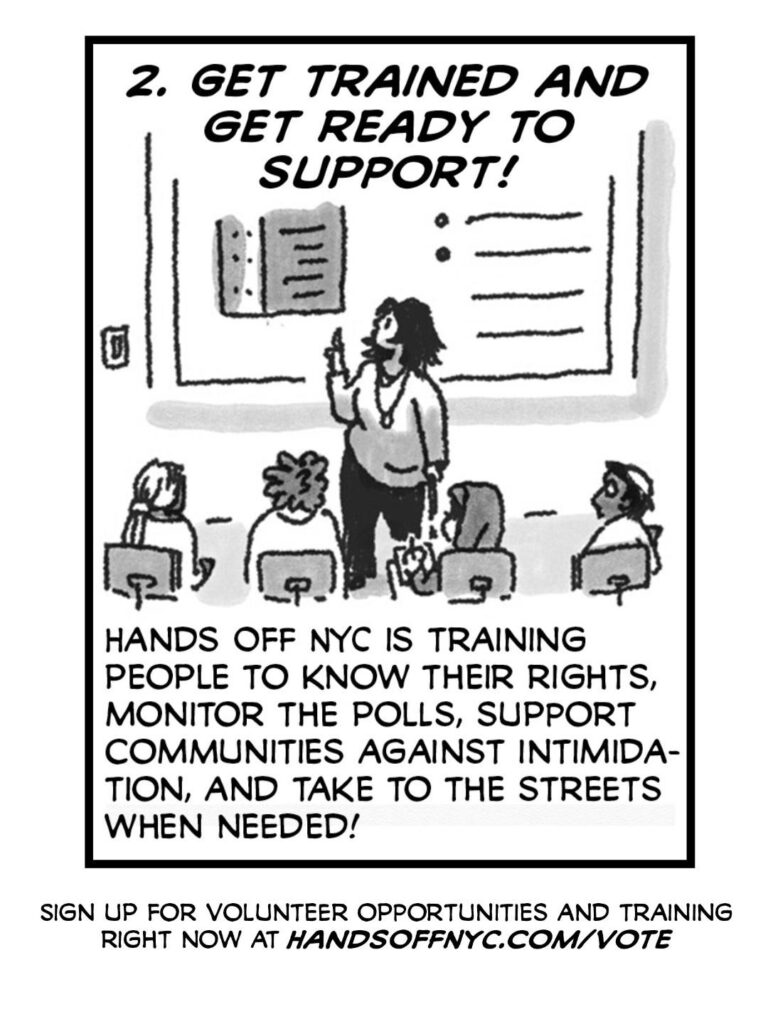 PAGE FIVE
A person stands in a room in front of a power point giving a training to folks in chairs.
CAPTION: 2. GET TRAINED AND GET READY TO SUPPORT!
CAPTION: Hands Off NYC is training people to know their rights, monitor the polls, support communities against intimidation, and take to the streets when needed!
CAPTION: Sign up for volunteer opportunities and training right now at handsoffnyc.com/vote