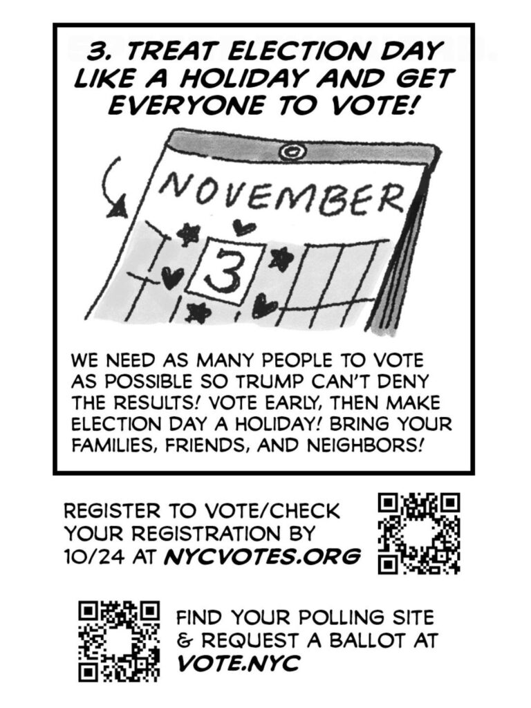 PAGE SIX
An image of a square on a calendar reading NOVEMBER 3, circled with stars and hearts
CAPTION: 3. TREAT ELECTION DAY LIKE A HOLIDAY AND GET EVERYONE TO VOTE!
CAPTION: We need as many people to vote as possible so Trump can't deny the results! Vote early, then make Election Day a holiday! Bring your families, friends, and neighbors!
CAPTION: Register to vote/check your registration by 10/24 at nycvotes.org
CAPTION: Find your polling site & request a ballot at vote.nyc