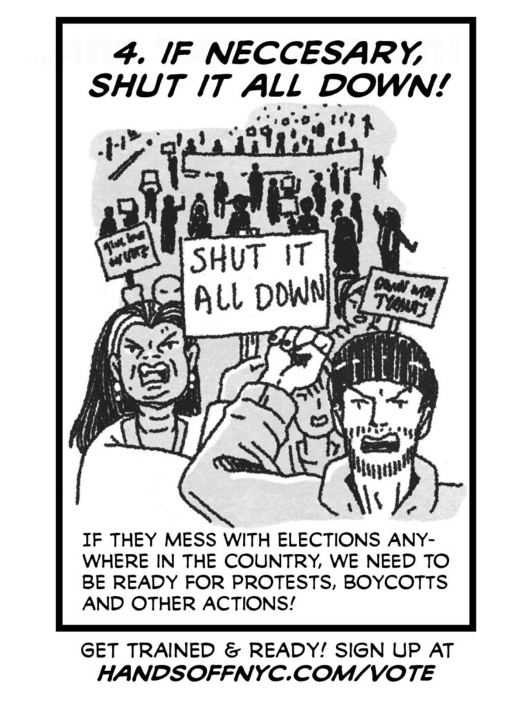 PAGE SEVEN A big protest crowd of folks with signs saying "SHUT IT ALL DOWN" and "DOWN WITH TYRANTS" CAPTION: 4. IF NECESSARY, SHUT IT ALL DOWN! CAPTION: If they mess with elections anywhere in the country, we need to be ready with protests, boycotts, and other actions! CAPTION: Get trained & ready! Sign up at handsoffnyc.com/vote