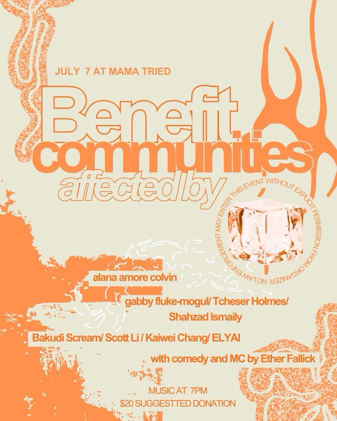 Graphic reading: July 7 at Mama Tried Benefit communities affected by [photo of an ice cube] alana amore colvin gabby fluke-mogul / Tcheser Holmes / Shahzad Ismaily Bakudi Scream / Schott Li / Kaiwei Chang / ELYAI with comedy and MC by Ether Fallick Music at 7 pm $20 suggested donation No law enforcement may enter this event without explicit permission from organizer