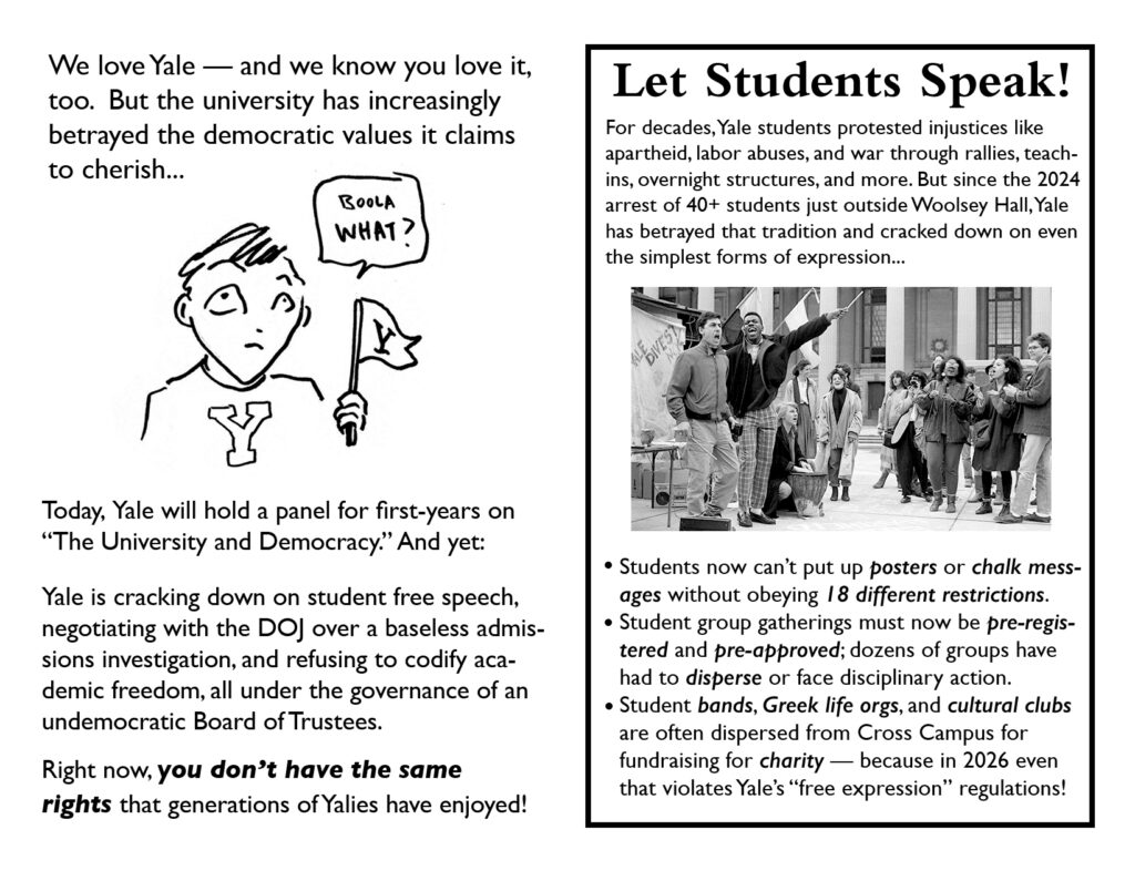 Page 2 Text: We love Yale - and we know you love it, too. But the university has increasingly betrayed the democratic values it claims to cherish... Image: cartoony drawing of a person with an apprehensive expression on their face saying "Boola WHAT?" They're wearing a shirt and holding a small pennant with "Y"s on them. Text: Today, Yale will hold a panel for first-years on "The University and Democracy." And yet: Yale is cracking down on free speech, negotiating with the DOJ over a baseless admissions investigation, and refusing to codify academic freedom, all under the governance of an undemocratic Board of Trustess. Right now, YOU DON'T HAVE THE SAME RIGHTS that generations of Yalies have enjoyed! Page 3 Let Students Speak! For decades, Yale students protested injustices like apartheid, labor abuses, and war through rallies, teach-ins, overnight structures, and more. But since the 2024 arrest of 40+ students just outside Woolsey Hall, Yale has betrayed that tradition and cracked down on even the simplest forms of expression... Image: photograph from 1986/1987 showing a multiracial group of students clapping/cheering/chanting on Beineke plaza at the shanty built by protesters to demand Yale divest from South Africa because of apartheid. * Students now can't put up POSTERS or CHALK MESSAAGES without obeying 18 DIFFERENT REGULATIONS. * Student group gatherings must now be PRE-REGISTERED and PRE-APPROVED; dozens of groups have had to DISPERSE or face disciplinary action. * Student BANDS, GREEK LIFE ORGS, and CULTURAL CLUBS are often dispersed from Cross Campus for fundraising for CHARITY - because in 2026 even that violates Yale's "free expression" regulations!