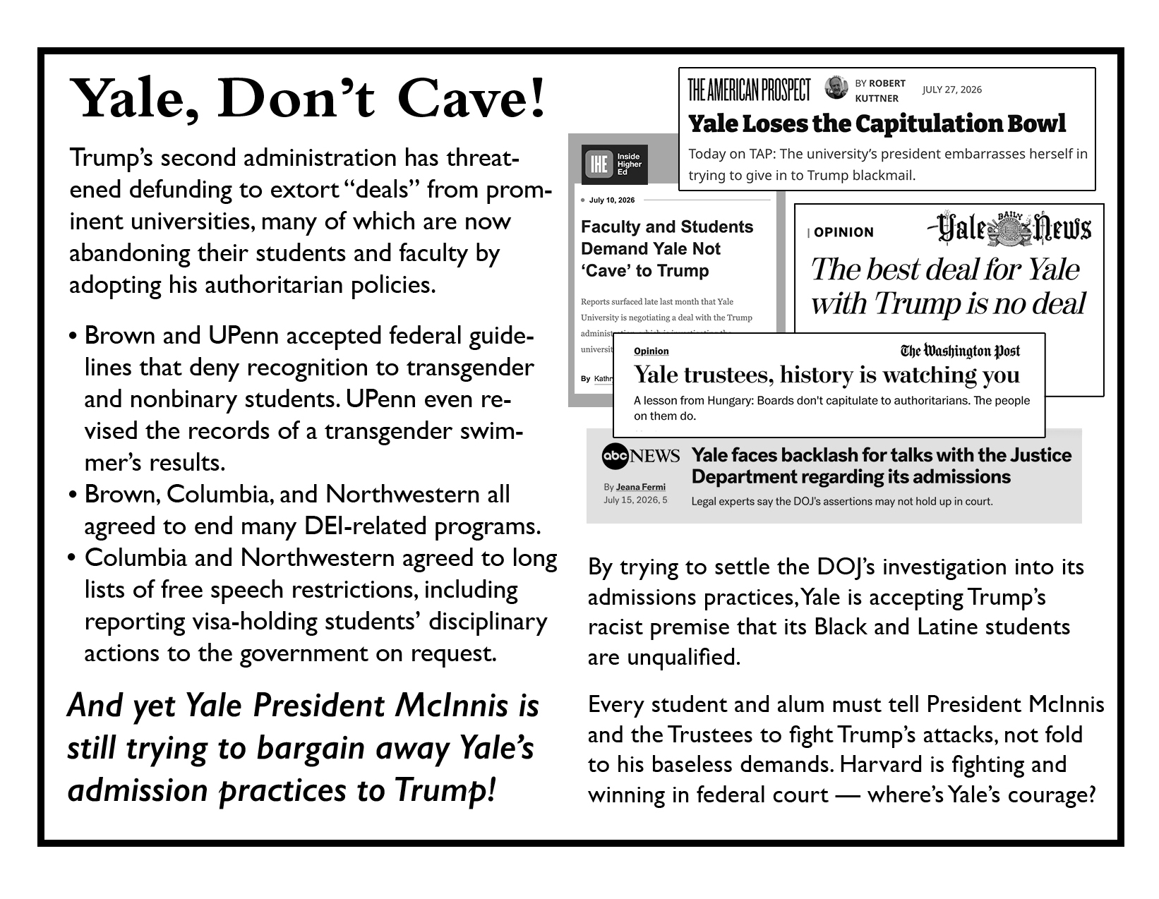 Pages 4-5 Yale, Don't Cave! Trump's second administration has threatened defunding to extort "deals" from prominent universities, many of which are now abandoning their students and faculty by adopting his authoritarian policies. * Brown and UPenn accepted federal guidelines that deny recognition to transgender and non-binary students. UPenn even revised the records of a transgender swimmer's results. * Brown, Columbia, and Northwestern all agreed to end many DEI-related programs. * Columbia and Northwestern agreed to long lists of free speech restrictions, including reporting visa-holding students' disciplinary actions to the government on request. And yet Yale President McInnis is still trying to bargain away Yale's admission practices to Trump! Image: montage of headlines from the WaPo, American Prospect, Yale Daily News, Inside Higher Education, and ABC News reading things like "Faculty and Students Demand Yale Not 'Cave' to Trump" and "Yale trustees, history is watching you." By trying to settle the DOJ's investigations into its admission practices, Yale is accepting Trump's racist premise that its Black and Latine students are unqualified. Every student and alum must tell President McInnis and the Trustees to fight Trump's attacks, not fold to his baseless demands. Harvard is fighting and winning in federal court - where's Yale's courage?