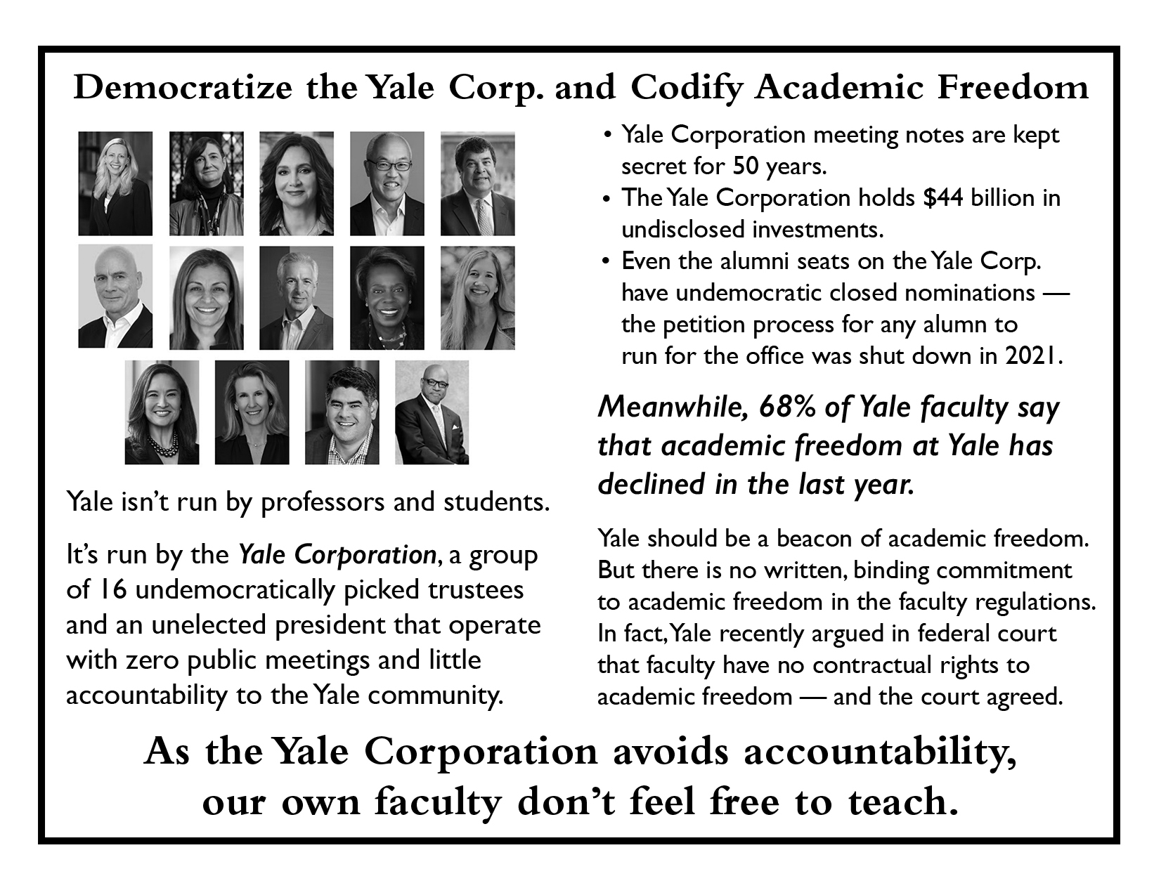 pages 6-7 Democratize the Yale Corp. and Codify Academic Freedom Image: headshots of the members of the Yale Corporation Yale isn't run by professors and teachers. It's run by the YALE CORPORATION, a group of 16 undemocratically picked trustees and an unelected president that operate with zero public meetings and little accountability to the Yale community. * Yale Corporation meeting notes are kept secret for 50 years. * The Yale Corporation holds $44 billion in undisclosed investments. * Even the alumni seats on the Yale Corp. have undemocratic closed nominations - the petition process for any alum to run for the office was shut down in 2021. Meanwhile, 68% of Yale faculty say that academic freedom at Yale has declined in the last year. Yale should be a beacon of academic freedom. But there is no written, binding commitment to academic freedom in the faculty regulations. In fact, Yale recently argued in federal court that faculty have no contractual rights to academic freedom - and the court agreed. As the Yale Corporation avoids accountability, our own faculty don't feel free to teach.