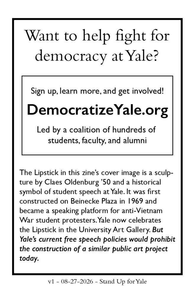 Page 8 Want to help fight for democracy at Yale? Sign up, learn more, and get involved! DemocratizeYale.org Led by a coalition of hundreds of students, faculty, and alumni The Lipstick in this zine's cover image is a sculpture by Claes Oldenburg '50 and a historical symbol of student speech at Yale. It was first constructed on Beineke Plaza in 1969 and became a speaking platform for anti-Vietnam War student protesters. Yale now celebrates the Lipstick in the University Art Gallery. BUT YALE'S CURRENT FREE SPEECH POLICIES WOULD PROHIBIT THE CONSTRUCTION OF A SIMILAR PUBLIC ART PROJECT TODAY. v1 - 08-27-2026 - Stand Up For Yale