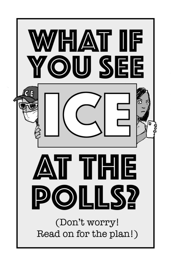 Page 1: text reads "WHAT IF YOU SEE ICE AT THE POLLS? (Don't worry! Read on for the plan!)" Image shows pen and ink drawings of an ICE agent peeking around one side of the word ICE and a determined looking person holding up a cell phone as if to record peering around the other side.