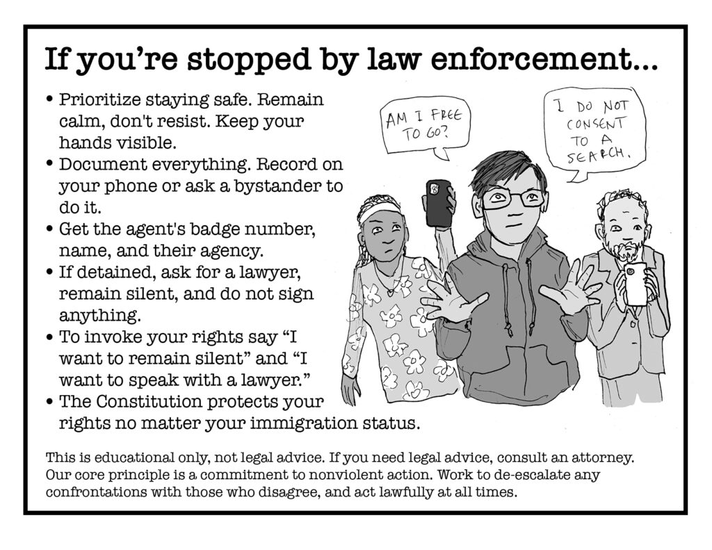 Pages 6/7. Text reads:

If you're stopped by law enforcement...

* Prioritize staying safe. Remain calm, don't resist. Keep your hands visible.
* Document everything. Record on your phone or ask a bystander to do it.
* Get the agent's badge number, name, and their agency.
* If detained, ask for a lawyer, remain silent, and do not sign anything.
* To invoke your rights, say "I want to remain silent" and "I want to speak with a lawyer."
* The Constitution protects your rights no matter your immigration status.

This is educational only, not legal advice. If you need legal advice, consult an attorney. Our core principle is a commitment to nonviolent action. Work to de-escalate any confrontations with those who disagree, and act lawfully at all times.

Art shows a person holding up his hands saying "Am I free to go?" and "I do not consent to a search." People behind him recording with cell phones.
