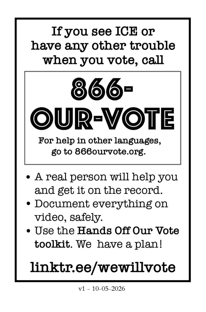 Page 8. If you see ICE or have any other trouble when you vote, call 866-OUR VOTE. For help in other languages, go to 866ourvote.org. * A real person will help you and get it on record. * Document everything on video, safely. * Use the Hands Off Our Vote toolkit. We have a plan! linktr.ee/wewillvote