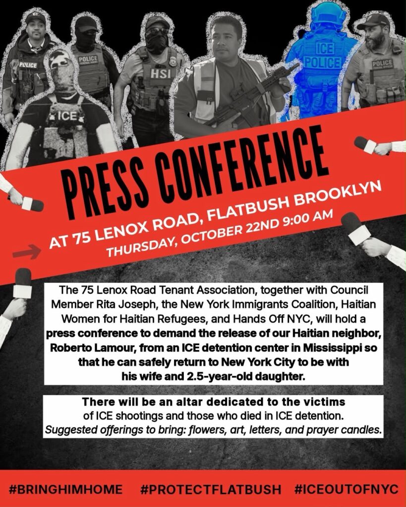 Graphic reading PRESS CONFERENCE at 75 Lenox Road, Flatbush Brooklyn, Thursday, October 22nd, 9:00 am The 75 Lenox Road Tenet Association, together with Council Member Rita Joseph, the New York Immigrants Coalition, Haitian Women for Haitian Refugees, and Hands Off NYC, will hold a press conference to demand the release of our Haitian neighbor, Roberto Lamour, from an ICE detention center in Mississippi so that he can safely return to New York City to be with his wife and 2.5 year old daughter. There will be an altar dedicated to the victims of ICE shootings and those who died in ICE detention. Suggested offerings to bring: flowers, art, letters, and prayer candles. #BringHimHome #ProtectFlatbush #ICEoutOfNYC